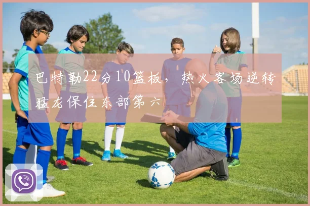 巴特勒22分10篮板，热火客场逆转猛龙保住东部第六