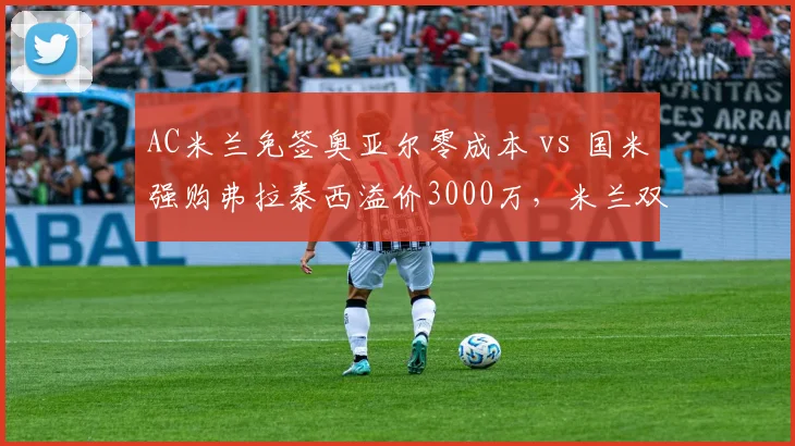 AC米兰免签奥亚尔零成本 vs 国米强购弗拉泰西溢价3000万，米兰双雄引援思路碰撞